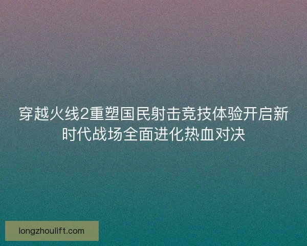 穿越火线2重塑国民射击竞技体验开启新时代战场全面进化热血对决