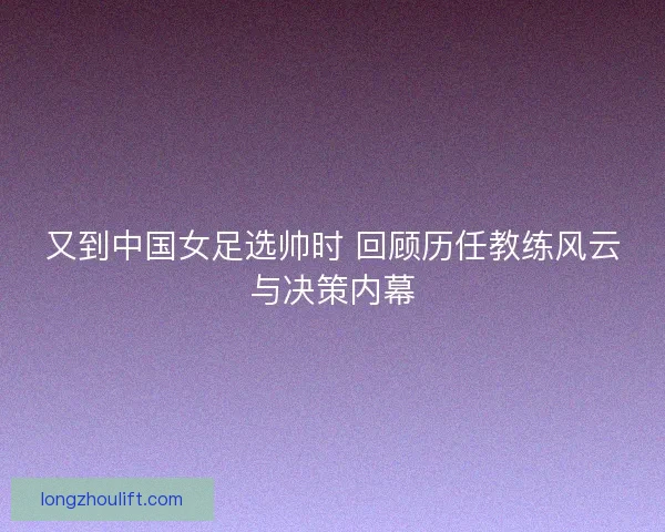又到中国女足选帅时 回顾历任教练风云与决策内幕